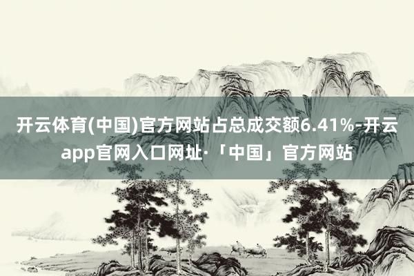 开云体育(中国)官方网站占总成交额6.41%-开云app官网入口网址·「中国」官方网站