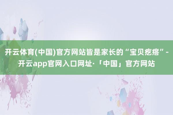 开云体育(中国)官方网站皆是家长的“宝贝疙瘩”-开云app官网入口网址·「中国」官方网站