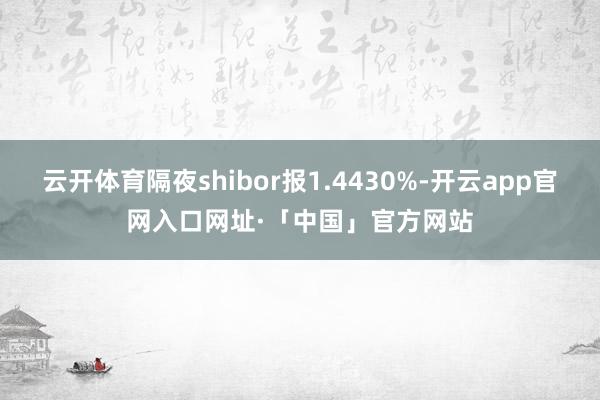 云开体育隔夜shibor报1.4430%-开云app官网入口网址·「中国」官方网站