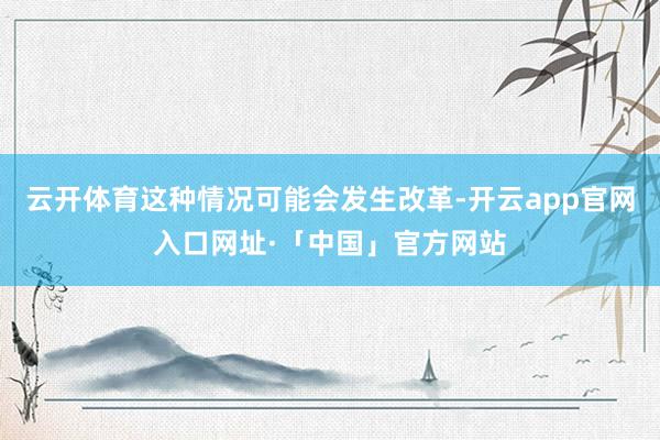 云开体育这种情况可能会发生改革-开云app官网入口网址·「中国」官方网站