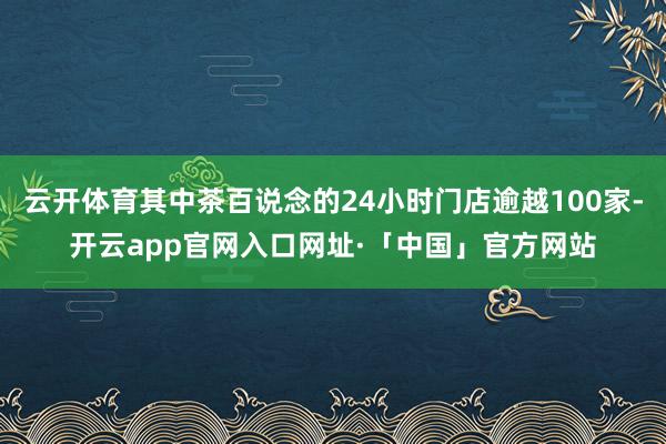 云开体育其中茶百说念的24小时门店逾越100家-开云app官网入口网址·「中国」官方网站