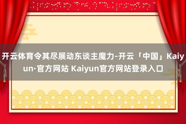 开云体育令其尽展动东谈主魔力-开云「中国」Kaiyun·官方