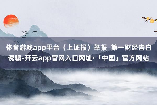 体育游戏app平台（上证报）举报  第一财经告白诱骗-开云app官网入口网址·「中国」官方网站