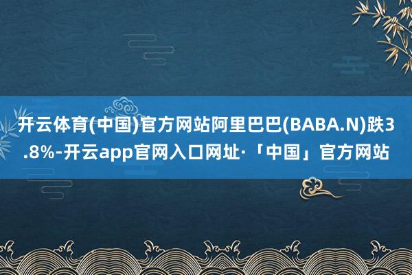 开云体育(中国)官方网站阿里巴巴(BABA.N)跌3.8%-开云app官网入口网址·「中国」官方网站