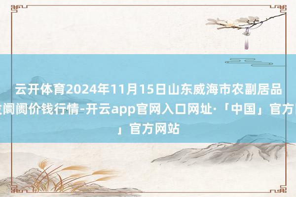 云开体育2024年11月15日山东威海市农副居品批发阛阓价钱行情-开云app官网入口网址·「中国」官方网站