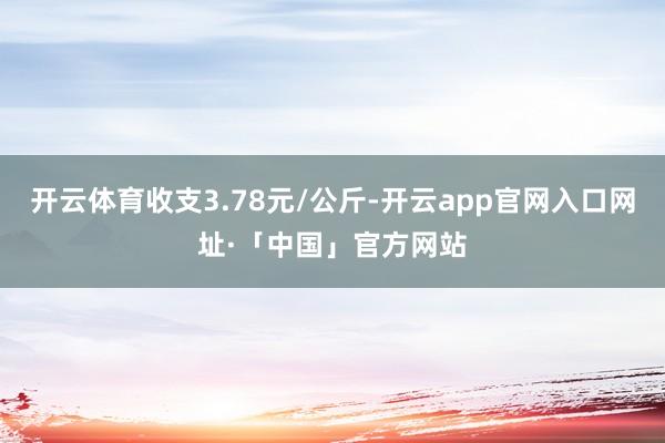 开云体育收支3.78元/公斤-开云app官网入口网址·「中国」官方网站