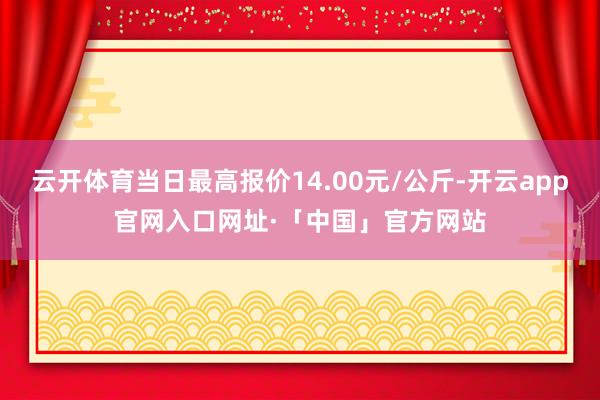 云开体育当日最高报价14.00元/公斤-开云app官网入口网址·「中国」官方网站