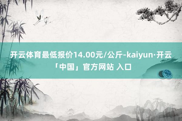 开云体育最低报价14.00元/公斤-kaiyun·开云「中国