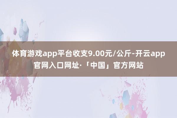 体育游戏app平台收支9.00元/公斤-开云app官网入口网址·「中国」官方网站