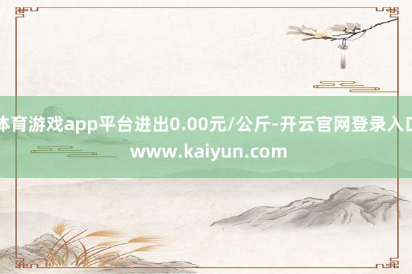 体育游戏app平台进出0.00元/公斤-开云官网登录入口 w