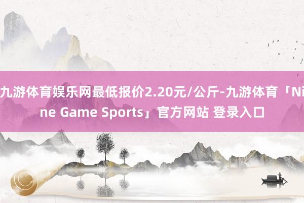 九游体育娱乐网最低报价2.20元/公斤-九游体育「Nine 