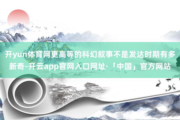 开yun体育网更高等的科幻叙事不是发达时期有多新奇-开云app官网入口网址·「中国」官方网站