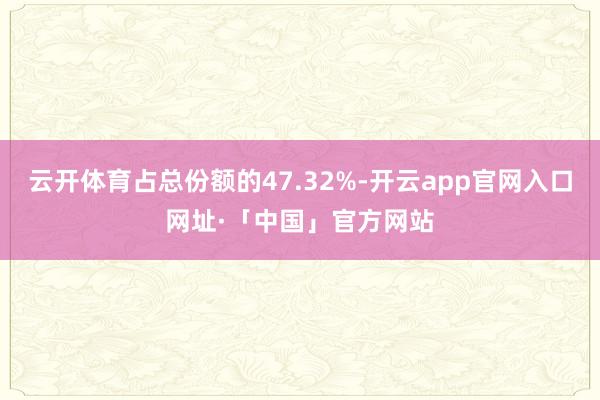 云开体育占总份额的47.32%-开云app官网入口网址·「中国」官方网站