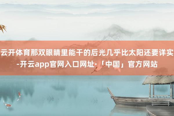 云开体育那双眼睛里能干的后光几乎比太阳还要详实-开云app官网入口网址·「中国」官方网站