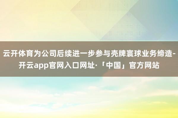 云开体育为公司后续进一步参与壳牌寰球业务缔造-开云app官网入口网址·「中国」官方网站