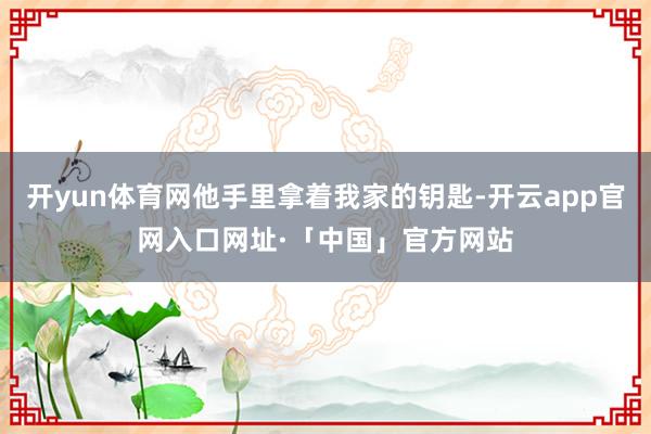 开yun体育网他手里拿着我家的钥匙-开云app官网入口网址·「中国」官方网站