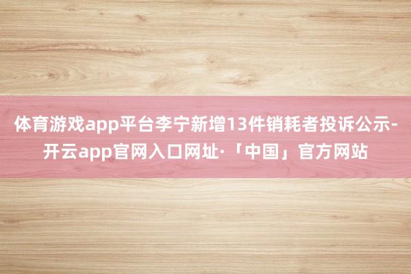 体育游戏app平台李宁新增13件销耗者投诉公示-开云app官网入口网址·「中国」官方网站