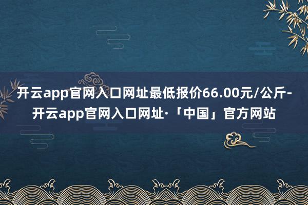 开云app官网入口网址最低报价66.00元/公斤-开云app官网入口网址·「中国」官方网站