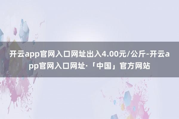 开云app官网入口网址出入4.00元/公斤-开云app官网入口网址·「中国」官方网站