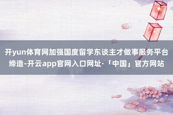 开yun体育网加强国度留学东谈主才做事服务平台缔造-开云app官网入口网址·「中国」官方网站