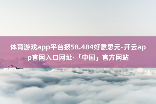 体育游戏app平台报58.484好意思元-开云app官网入口网址·「中国」官方网站