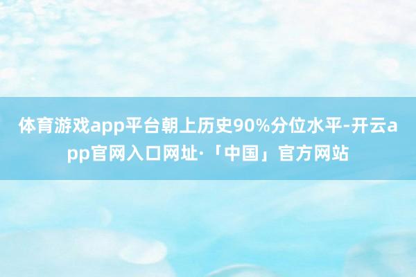 体育游戏app平台朝上历史90%分位水平-开云app官网入口网址·「中国」官方网站