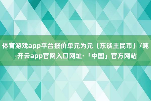 体育游戏app平台报价单元为元（东谈主民币）/吨-开云app官网入口网址·「中国」官方网站