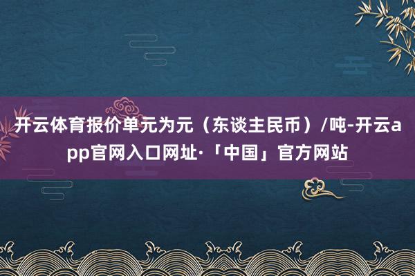 开云体育报价单元为元（东谈主民币）/吨-开云app官网入口网址·「中国」官方网站