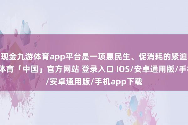 现金九游体育app平台是一项惠民生、促消耗的紧迫工程-九游体