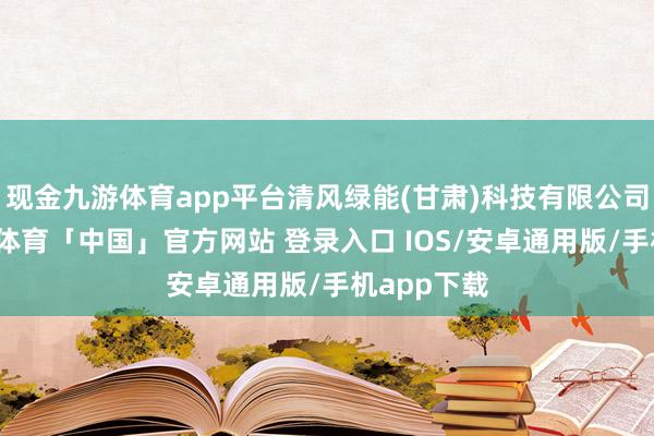 现金九游体育app平台清风绿能(甘肃)科技有限公司教化-九游