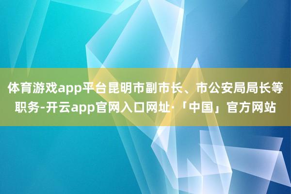 体育游戏app平台昆明市副市长、市公安局局长等职务-开云app官网入口网址·「中国」官方网站