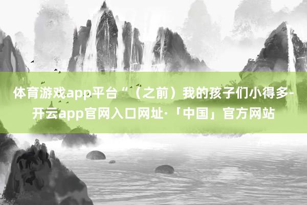 体育游戏app平台“（之前）我的孩子们小得多-开云app官网入口网址·「中国」官方网站