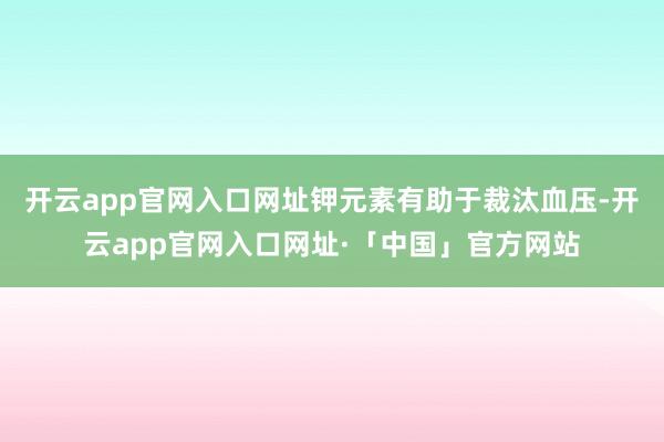 开云app官网入口网址钾元素有助于裁汰血压-开云app官网入口网址·「中国」官方网站