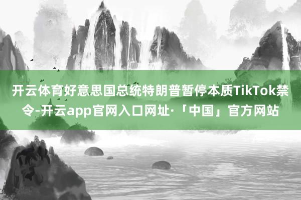 开云体育好意思国总统特朗普暂停本质TikTok禁令-开云app官网入口网址·「中国」官方网站