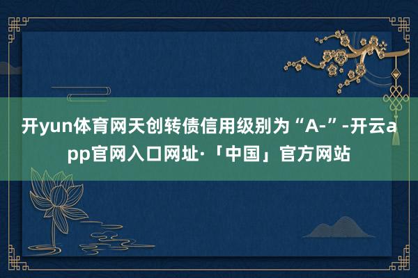 开yun体育网天创转债信用级别为“A-”-开云app官网入口网址·「中国」官方网站