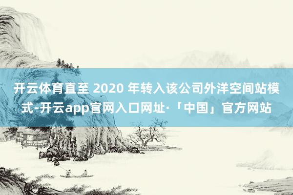 开云体育直至 2020 年转入该公司外洋空间站模式-开云app官网入口网址·「中国」官方网站