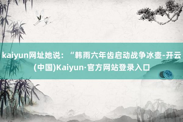 kaiyun网址她说：“韩雨六年齿启动战争冰壶-开云(中国)