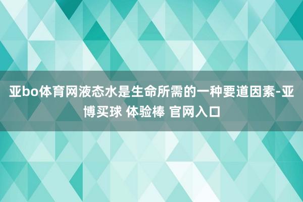 亚bo体育网液态水是生命所需的一种要道因素-亚博买球 体验棒