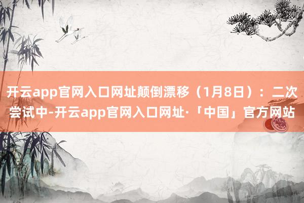 开云app官网入口网址颠倒漂移（1月8日）：二次尝试中-开云app官网入口网址·「中国」官方网站